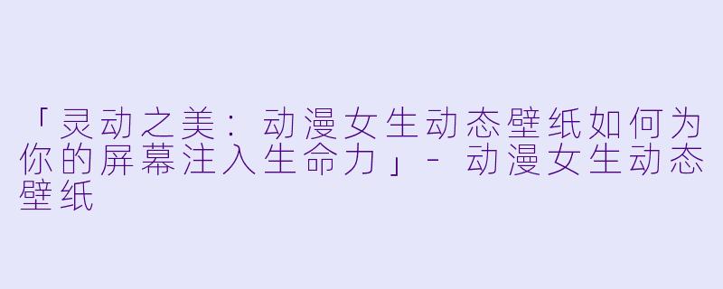 「灵动之美：动漫女生动态壁纸如何为你的屏幕注入生命力」-动漫女生动态壁纸