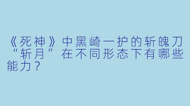 《死神》中黑崎一护的斩魄刀“斩月”在不同形态下有哪些能力？