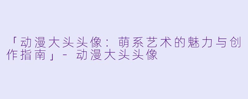 「动漫大头头像：萌系艺术的魅力与创作指南」-动漫大头头像