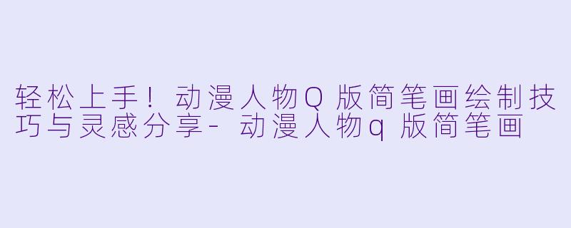 轻松上手！动漫人物Q版简笔画绘制技巧与灵感分享-动漫人物q版简笔画