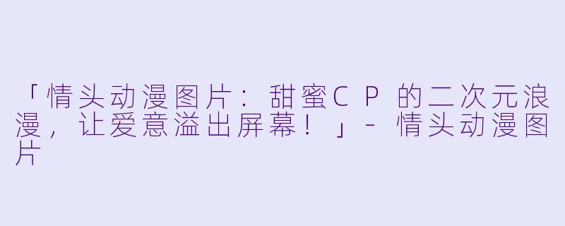 「情头动漫图片：甜蜜CP的二次元浪漫，让爱意溢出屏幕！」-情头动漫图片