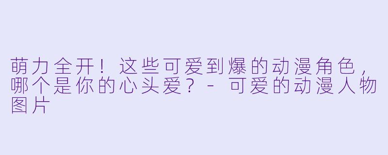 萌力全开!这些可爱到爆的动漫角色,哪个是你的心头爱?-可爱的动漫人物图片