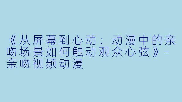 《从屏幕到心动：动漫中的亲吻场景如何触动观众心弦》-亲吻视频动漫
