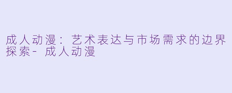 成人动漫：艺术表达与市场需求的边界探索-成人动漫