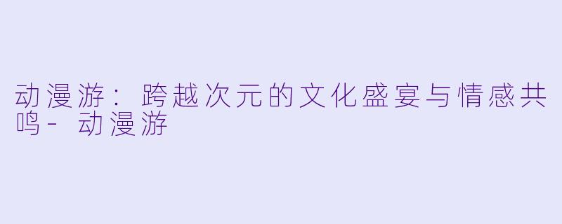 动漫游：跨越次元的文化盛宴与情感共鸣-动漫游