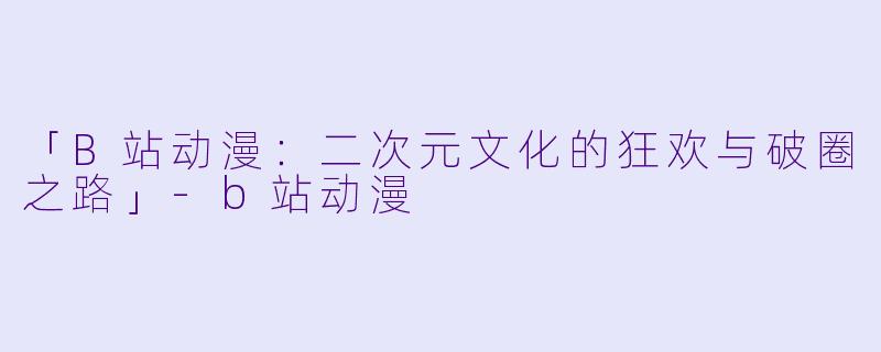 「B站动漫：二次元文化的狂欢与破圈之路」-b站动漫