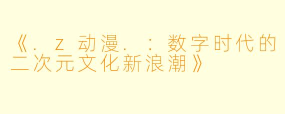 《.z动漫.：数字时代的二次元文化新浪潮》