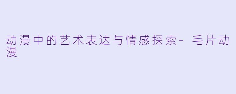 动漫中的艺术表达与情感探索-毛片动漫