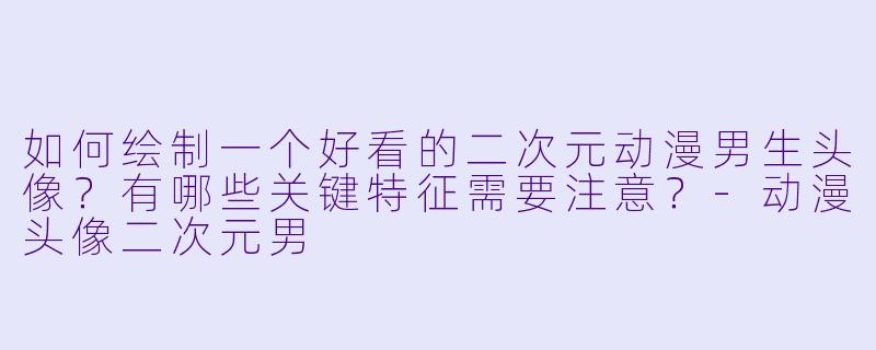 如何绘制一个好看的二次元动漫男生头像？有哪些关键特征需要注意？-动漫头像二次元男