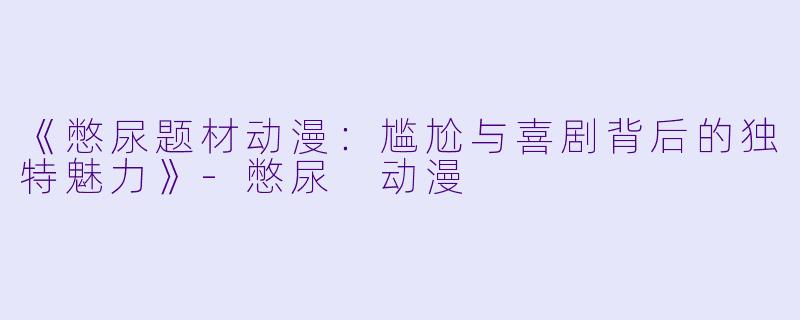 《憋尿题材动漫：尴尬与喜剧背后的独特魅力》-憋尿 动漫