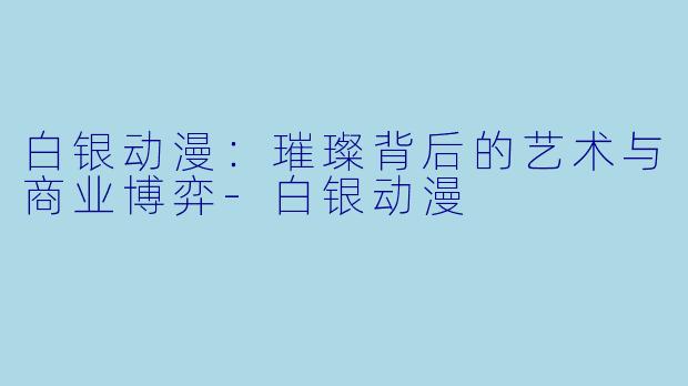 白银动漫:璀璨背后的艺术与商业博弈