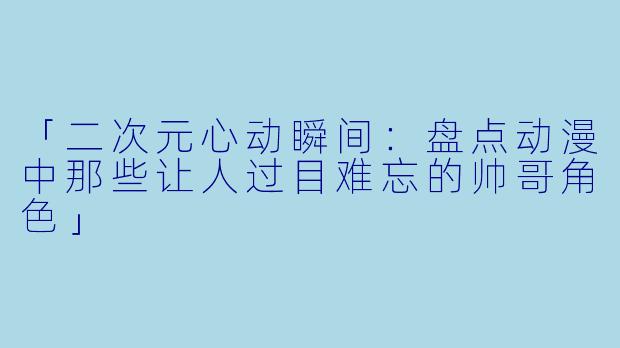 「二次元心动瞬间:盘点动漫中那些让人过目难忘的帅哥角色」