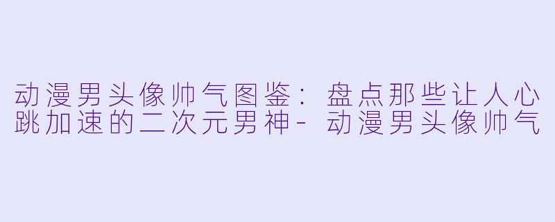 动漫男头像帅气图鉴：盘点那些让人心跳加速的二次元男神-动漫男头像帅气