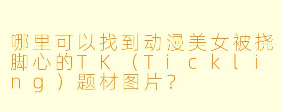 哪里可以找到动漫美女被挠脚心的TK(Tickling)题材图片?