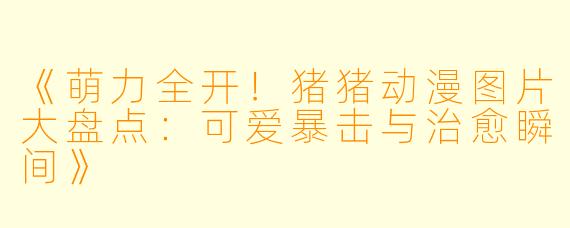 《萌力全开！猪猪动漫图片大盘点：可爱暴击与治愈瞬间》