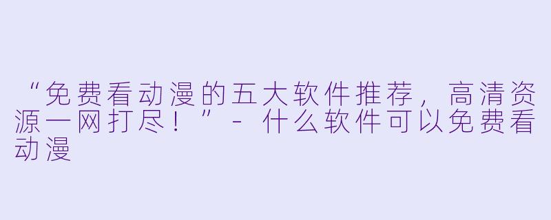 “免费看动漫的五大软件推荐，高清资源一网打尽！”-什么软件可以免费看动漫