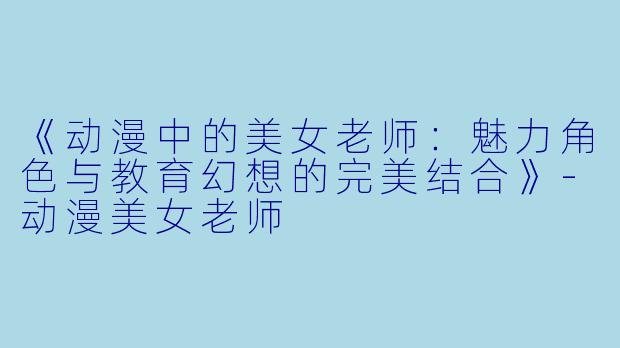 《动漫中的美女老师：魅力角色与教育幻想的完美结合》-动漫美女老师