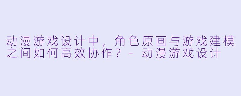 动漫游戏设计中，角色原画与游戏建模之间如何高效协作？-动漫游戏设计