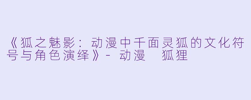 《狐之魅影：动漫中千面灵狐的文化符号与角色演绎》-动漫 狐狸