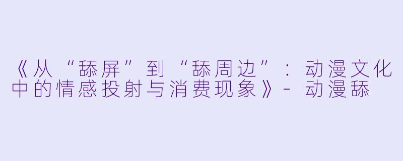 《从“舔屏”到“舔周边”：动漫文化中的情感投射与消费现象》-动漫舔