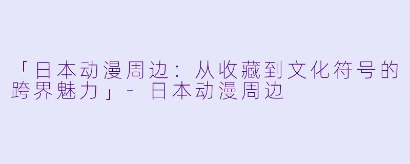 「日本动漫周边：从收藏到文化符号的跨界魅力」-日本动漫周边