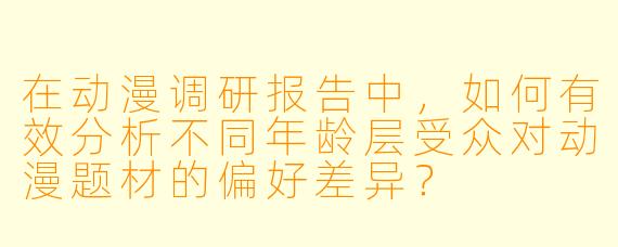 在动漫调研报告中，如何有效分析不同年龄层受众对动漫题材的偏好差异？