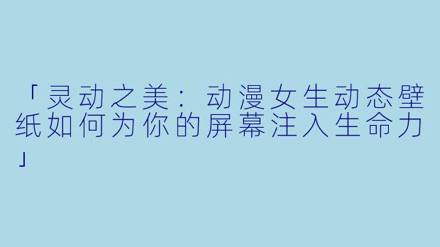 「灵动之美：动漫女生动态壁纸如何为你的屏幕注入生命力」