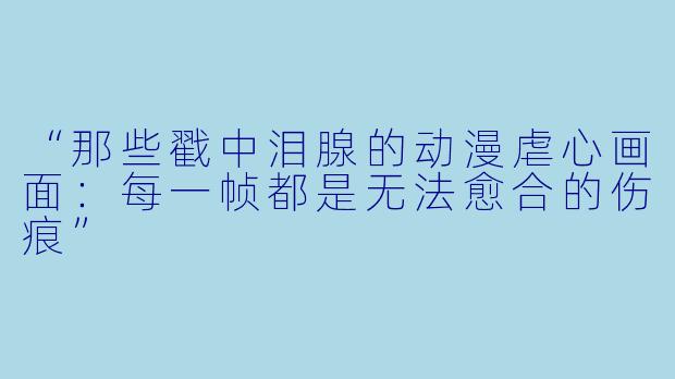 “那些戳中泪腺的动漫虐心画面：每一帧都是无法愈合的伤痕”