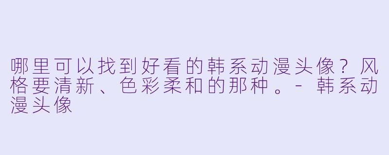 哪里可以找到好看的韩系动漫头像？风格要清新、色彩柔和的那种。-韩系动漫头像