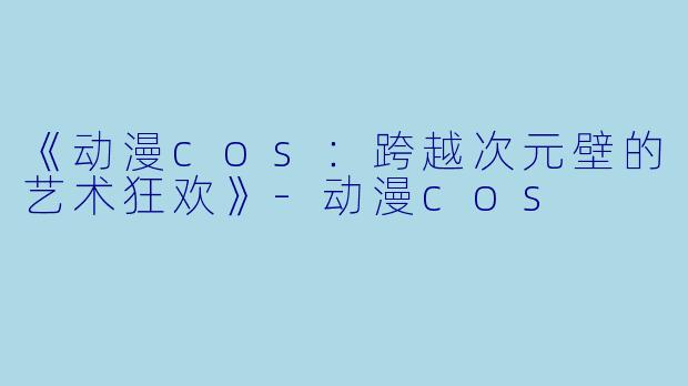 《动漫cos：跨越次元壁的艺术狂欢》-动漫cos