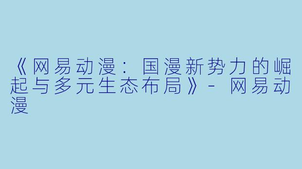 《网易动漫：国漫新势力的崛起与多元生态布局》-网易动漫