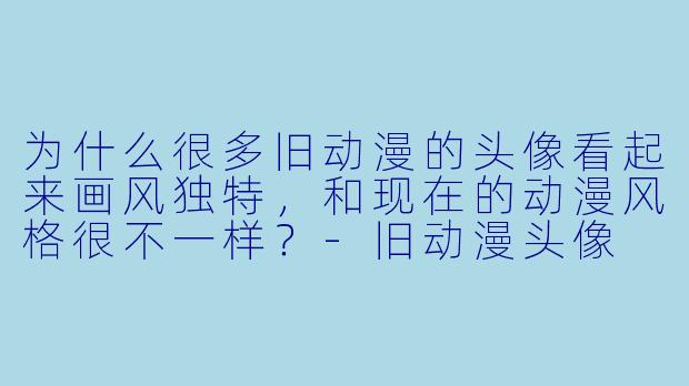为什么很多旧动漫的头像看起来画风独特，和现在的动漫风格很不一样？-旧动漫头像