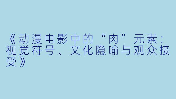 《动漫电影中的“肉”元素：视觉符号、文化隐喻与观众接受》