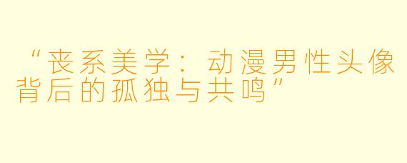 “丧系美学：动漫男性头像背后的孤独与共鸣”