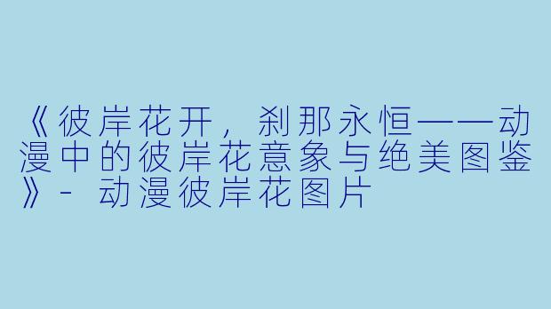 《彼岸花开,刹那永恒——动漫中的彼岸花意象与绝美图鉴》-动漫彼岸花图片