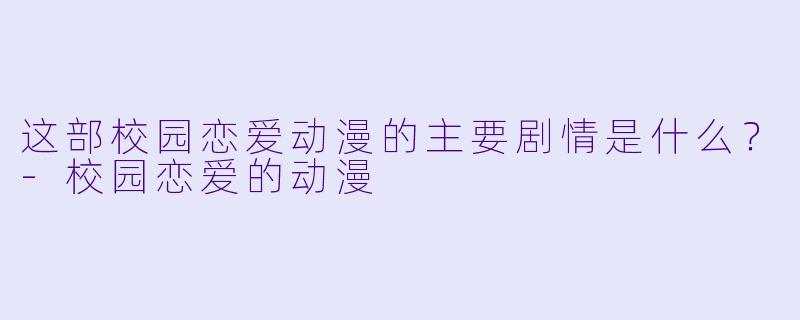 这部校园恋爱动漫的主要剧情是什么？-校园恋爱的动漫