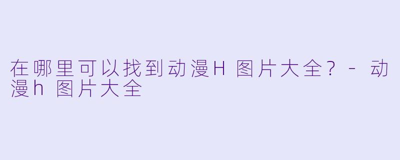 在哪里可以找到动漫H图片大全？-动漫h图片大全