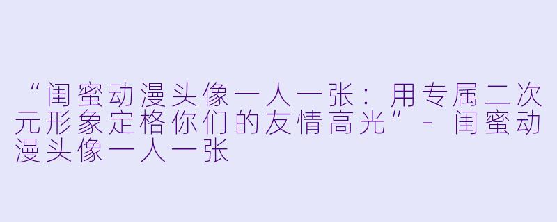 “闺蜜动漫头像一人一张：用专属二次元形象定格你们的友情高光”-闺蜜动漫头像一人一张
