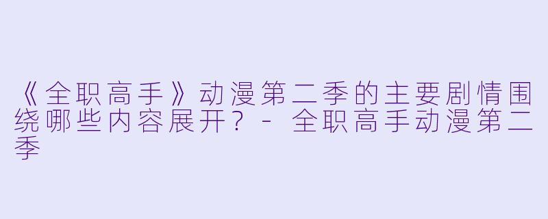 《全职高手》动漫第二季的主要剧情围绕哪些内容展开？-全职高手动漫第二季