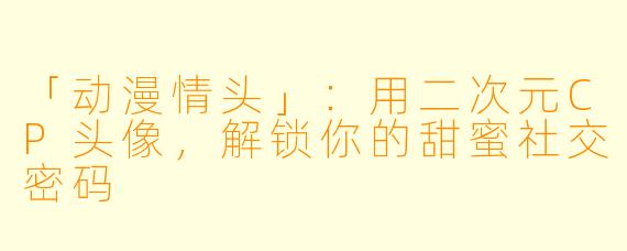 「动漫情头」：用二次元CP头像，解锁你的甜蜜社交密码