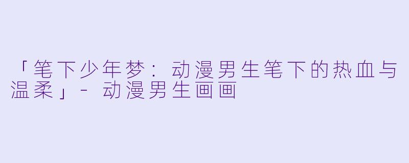 「笔下少年梦：动漫男生笔下的热血与温柔」-动漫男生画画