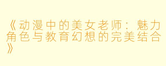 《动漫中的美女老师：魅力角色与教育幻想的完美结合》