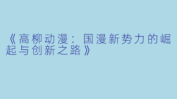 《高柳动漫：国漫新势力的崛起与创新之路》