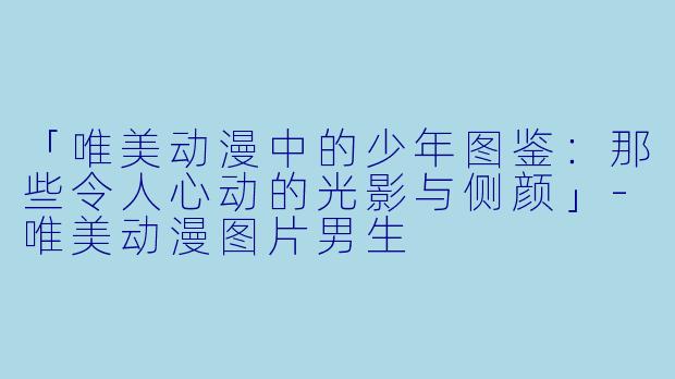 「唯美动漫中的少年图鉴：那些令人心动的光影与侧颜」-唯美动漫图片男生