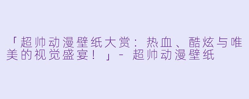 「超帅动漫壁纸大赏：热血、酷炫与唯美的视觉盛宴！」-超帅动漫壁纸