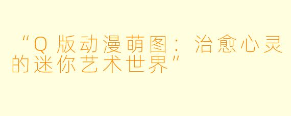 “Q版动漫萌图：治愈心灵的迷你艺术世界”