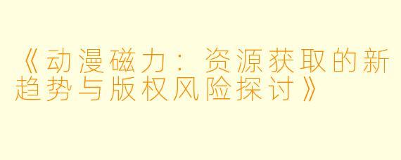 《动漫磁力:资源获取的新趋势与版权风险探讨》