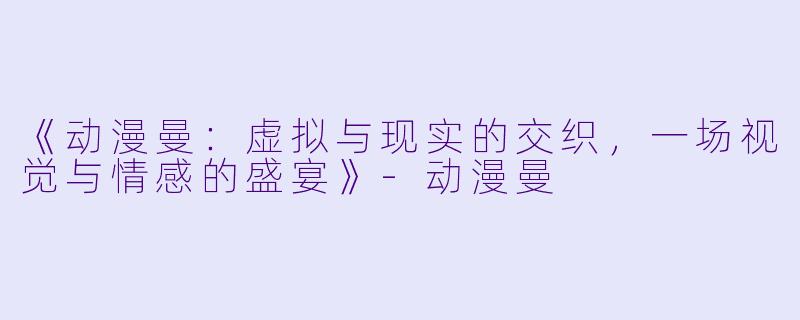 《动漫曼：虚拟与现实的交织，一场视觉与情感的盛宴》-动漫曼