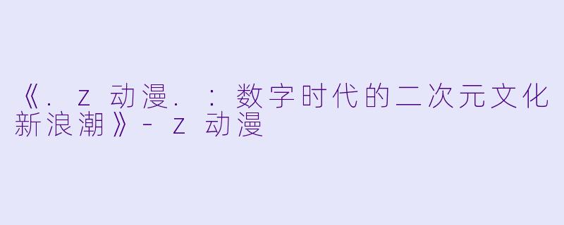 《.z动漫.:数字时代的二次元文化新浪潮》