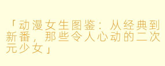 「动漫女生图鉴：从经典到新番，那些令人心动的二次元少女」